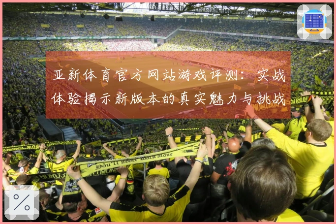 亚新体育官方网站游戏评测：实战体验揭示新版本的真实魅力与挑战
