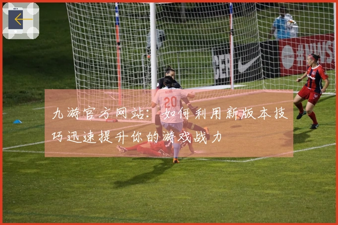 九游官方网站：如何利用新版本技巧迅速提升你的游戏战力