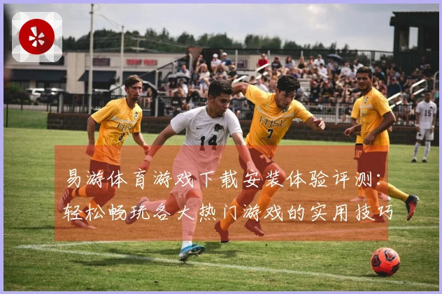 易游体育游戏下载安装体验评测：轻松畅玩各大热门游戏的实用技巧